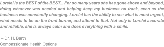 Lorelei is the BEST of the BEST... For so many years she has gone above and beyond, doing whatever was needed and helping keep my business on track, even as the business was constantly changing. Lorelei has the ability to see what is most urgent, what needs to be on the front burner, and attend to that. Not only is Lorelei accurate and reliable, she is always calm and does everything with a smile. – Dr. H. Barth Compassionate Health Options