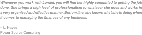 Whenever you work with Lorelei, you will find her highly committed to getting the job done. She brings a high level of professionalism to whatever she does and works in a very organized and effective manner. Bottom line, she knows what she is doing when it comes to managing the finances of any business. – L. Hayes Power Source Consulting