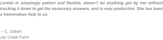 Lorelei is amazingly patient and flexible, doesn’t let anything get by her without tracking it down to get the necessary answers, and is very productive. She has been a tremendous help to us. – C. Gilbert Jaz Creek Farm