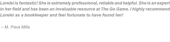 Lorelei is fantastic! She is extremely professional, reliable and helpful. She is an expert in her field and has been an invaluable resource at The Go Game. I highly recommend Lorelei as a bookkeeper and feel fortunate to have found her! – M. Pava Mills