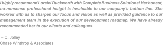 I highly recommend Lorelei Duckworth with Complete Business Solutions! Her honest, no-nonsense professional insight is invaluable to our company’s bottom line. She worked with us to sharpen our focus and vision as well as provided guidance to our management team in the execution of our development roadmap. We have already recommended her to our clients and colleagues. – C. Jolley Chase Winthrop & Associates